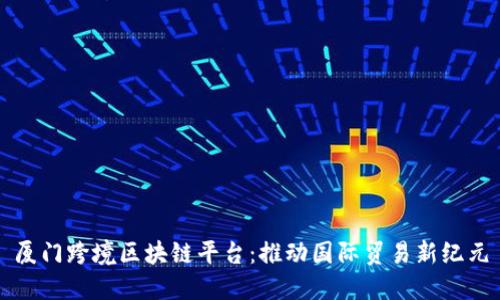 厦门跨境区块链平台：推动国际贸易新纪元